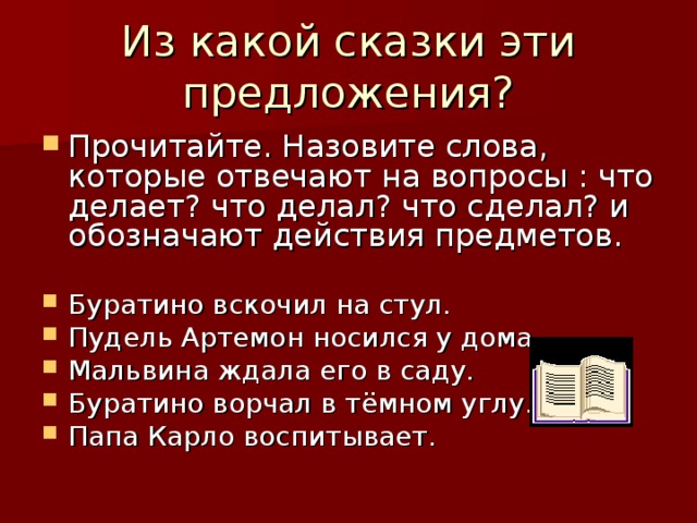 Из какой сказки эти предложения? Прочитайте. Назовите слова, которые отвечают на вопросы : что делает? что делал? что сделал? и обозначают действия предметов.  Буратино вскочил на стул. Пудель Артемон носился у дома. Мальвина ждала его в саду. Буратино ворчал в тёмном углу. Папа Карло воспитывает. 