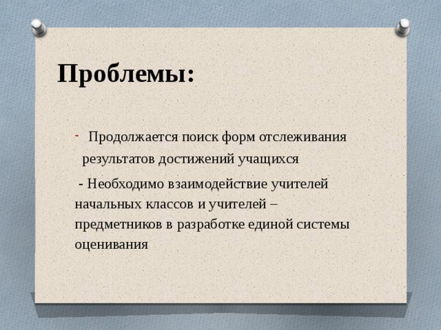  Проблемы:   Продолжается поиск форм отслеживания  результатов достижений учащихся  - Необходимо взаимодействие учителей начальных классов и учителей –предметников в разработке единой системы оценивания 