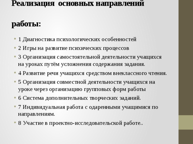 Реализация основных направлений   работы:   1 Диагностика психологических особенностей 2 Игры на развитие психических процессов 3 Организация самостоятельной деятельности учащихся на уроках путём усложнения содержания задания. 4 Развитие речи учащихся средством внеклассного чтения. 5 Организация совместной деятельности учащихся на уроке через организацию групповых форм работы 6 Система дополнительных творческих заданий. 7 Индивидуальная работа с одаренными учащимися по направлениям. 8 Участие в проектно-исследовательской работе.. 