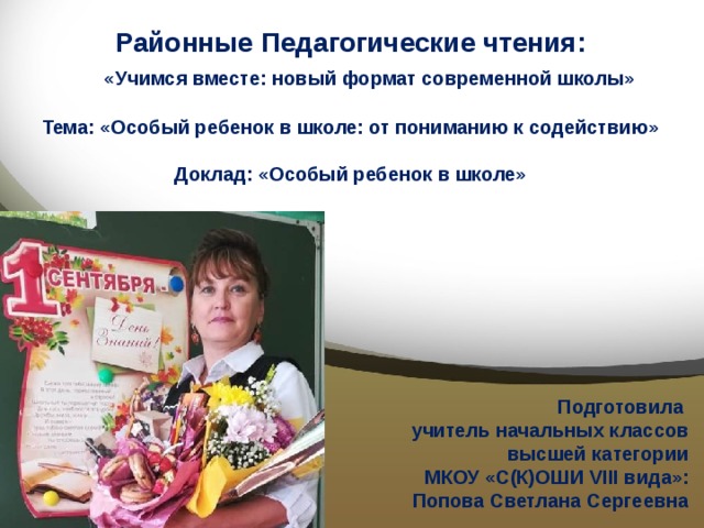   Районные Педагогические чтения:   «Учимся вместе: новый формат современной школы»   Тема: «Особый ребенок в школе: от пониманию к содействию»   Доклад: «Особый ребенок в школе»     Подготовила учитель начальных классов высшей категории МКОУ «С(К)ОШИ VIII вида»: Попова Светлана Сергеевна 