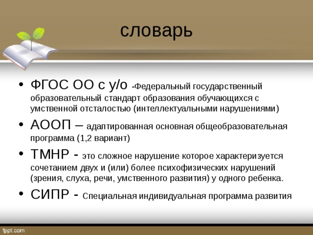 словарь ФГОС ОО с у / о -Федеральный государственный образовательный стандарт образования обучающихся с умственной отсталостью (интеллектуальными нарушениями) АООП – адаптированная основная общеобразовательная программа (1,2 вариант) ТМНР - это сложное нарушение которое характеризуется сочетанием двух и (или) более психофизических нарушений (зрения, слуха, речи, умственного развития) у одного ребенка. СИПР - Специальная индивидуальная программа развития  