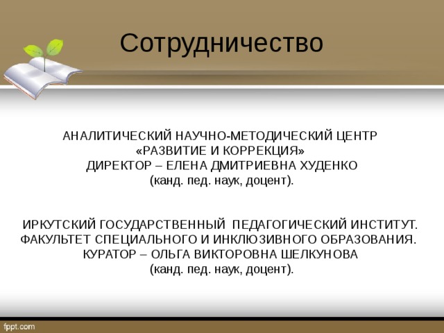 Сотрудничество АНАЛИТИЧЕСКИЙ НАУЧНО-МЕТОДИЧЕСКИЙ ЦЕНТР «РАЗВИТИЕ И КОРРЕКЦИЯ»  ДИРЕКТОР – ЕЛЕНА ДМИТРИЕВНА ХУДЕНКО  (канд. пед. наук, доцент). ИРКУТСКИЙ ГОСУДАРСТВЕННЫЙ ПЕДАГОГИЧЕСКИЙ ИНСТИТУТ. ФАКУЛЬТЕТ СПЕЦИАЛЬНОГО И ИНКЛЮЗИВНОГО ОБРАЗОВАНИЯ. КУРАТОР – ОЛЬГА ВИКТОРОВНА ШЕЛКУНОВА  (канд. пед. наук, доцент). 