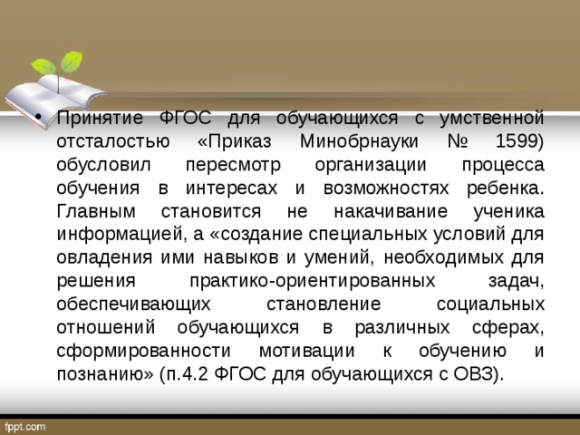 Принятие ФГОС для обучающихся с умственной отсталостью «Приказ Минобрнауки № 1599) обусловил пересмотр организации процесса обучения в интересах и возможностях ребенка. Главным становится не накачивание ученика информацией, а «создание специальных условий для овладения ими навыков и умений, необходимых для решения практико-ориентированных задач, обеспечивающих становление социальных отношений обучающихся в различных сферах, сформированности мотивации к обучению и познанию» (п.4.2 ФГОС для обучающихся с ОВЗ). 