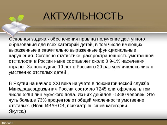АКТУАЛЬНОСТЬ Основная задача - обеспечения прав на получение доступного образования для всех категорий детей, в том числе имеющих выраженные и значительно выраженные функциональные нарушения. Согласно статистике, распространенность умственной отсталости в России ныне составляет около 0,9-1% населения страны. За последние 10 лет в России в 20 раз увеличилось число умственно отсталых детей. В Якутии на начало XXI века на учете в психиатрической службе Минздравсоцразвития России состояло 7245 олигофренов, в том числе 5293 лиц мужского пола. Из них дебилов - 5830 человек. Это чуть больше 73% процентов от общей численности умственно отсталых. (Иван ИВАНОВ, психиатр высшей категории. Якутск.) 
