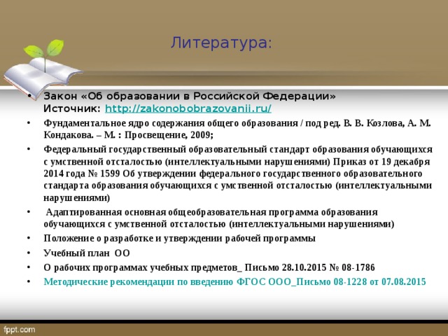 Литература: Закон «Об образовании в Российской Федерации»  Источник:  http://zakonobobrazovanii.ru/ Фундаментальное ядро содержания общего образования / под ред. В. В. Козлова, А. М. Кондакова. – М. : Просвещение, 2009; Федеральный государственный образовательный стандарт образования обучающихся с умственной отсталостью (интеллектуальными нарушениями) Приказ от 19 декабря 2014 года № 1599 Об утверждении федерального государственного образовательного стандарта образования обучающихся с умственной отсталостью (интеллектуальными нарушениями)  Адаптированная основная общеобразовательная программа образования обучающихся с умственной отсталостью (интеллектуальными нарушениями) Положение о разработке и утверждении рабочей программы Учебный план ОО О рабочих программах учебных предметов_ Письмо 28.10.2015 № 08-1786 Методические рекомендации по введению ФГОС ООО_Письмо 08-1228 от 07.08.2015  
