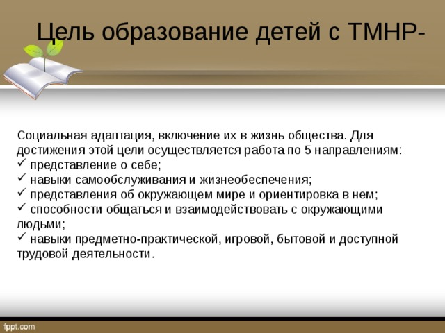 Цель образование детей с ТМНР- Социальная адаптация, включение их в жизнь общества. Для достижения этой цели осуществляется работа по 5 направлениям:  представление о себе;  навыки самообслуживания и жизнеобеспечения;  представления об окружающем мире и ориентировка в нем;  способности общаться и взаимодействовать с окружающими людьми;  навыки предметно-практической, игровой, бытовой и доступной трудовой деятельности. 