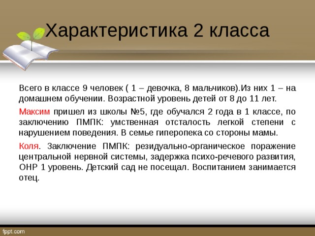 Характеристика 2 класса Всего в классе 9 человек ( 1 – девочка, 8 мальчиков).Из них 1 – на домашнем обучении. Возрастной уровень детей от 8 до 11 лет. Максим пришел из школы №5, где обучался 2 года в 1 классе, по заключению ПМПК: умственная отсталость легкой степени с нарушением поведения. В семье гиперопека со стороны мамы. Коля . Заключение ПМПК: резидуально-органическое поражение центральной нервной системы, задержка психо-речевого развития, ОНР 1 уровень. Детский сад не посещал. Воспитанием занимается отец. 