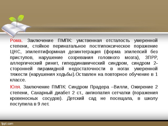 Рома. Заключение ПМПК: умственная отсталость умеренной степени, стойкое перинатальное постгипоксическое поражение ЦНС, эпилептиформная дезинтеграция (форма эпилепсий без приступов, нарушение созревания головного мозга), ЗПРР, аллергический ринит, гипердинамический синдром, синдром 2-сторонней пирамидной недостаточности в ногах умеренной тяжести (нарушения ходьбы).Оставлен на повторное обучение в 1 классе. Юля. Заключение ПМПК: Синдром Прадера –Вилли, Ожирение 2 степени, Сахарный диабет 2 ст., ангиопатия сетчатки (поражения кровеносных сосудов). Детский сад не посещала, в школу поступила в 9 лет. 