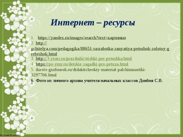 Интернет – ресурсы https ://yandex.ru/images/search?text= картинки 2. http:// uchitelya.com/pedagogika/88651-razrabotka-zanyatiya-petushok-zolotoy-grebeshok.html 3. http:// 3-years.ru/prazdniki/stishki-pro-petushka.html  4. https:// po-ymy.ru/detskie-zagadki-pro-petuxa.html  5. ikovie-ginfourok.ru/didakticheskiy-material-palchimnastiki-3297706.html 6.  Фото из личного архива учителя начальных классов Довбня С.В. 