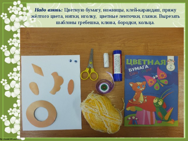 Надо взять: Цветную бумагу, ножницы, клей-карандаш, пряжу жёлтого цвета, нитки, иголку, цветные ленточки, глазки. Вырезать шаблоны гребешка, клюва, бородки, кольца. 