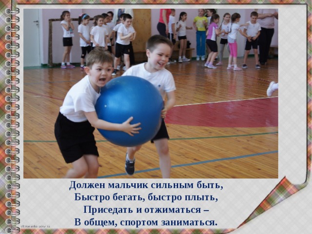 Должен мальчик сильным быть,  Быстро бегать, быстро плыть,  Приседать и отжиматься –  В общем, спортом заниматься. 