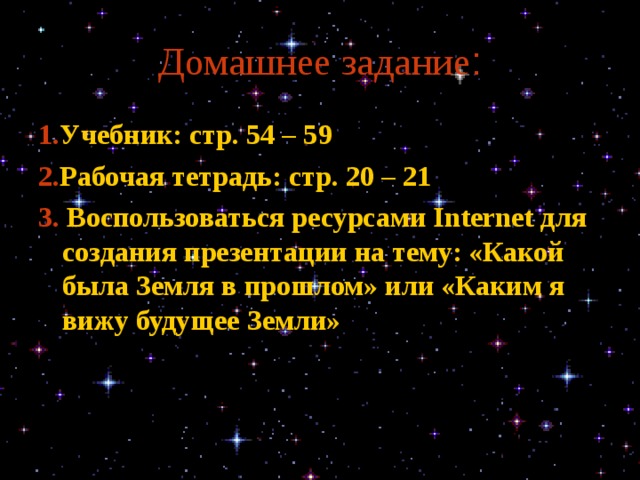 Домашнее задание : 1. Учебник: стр. 54 – 59 2. Рабочая тетрадь: стр. 20 – 21 3. Воспользоваться ресурсами Internet для создания презентации на тему: «Какой была Земля в прошлом» или «Каким я вижу будущее Земли» 