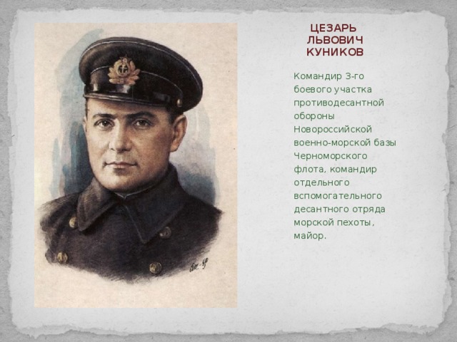 ЦЕЗАРЬ ЛЬВОВИЧ КУНИКОВ   Командир 3-го боевого участка противодесантной обороны Новороссийской военно-морской базы Черноморского флота, командир отдельного вспомогательного десантного отряда морской пехоты, майор.   