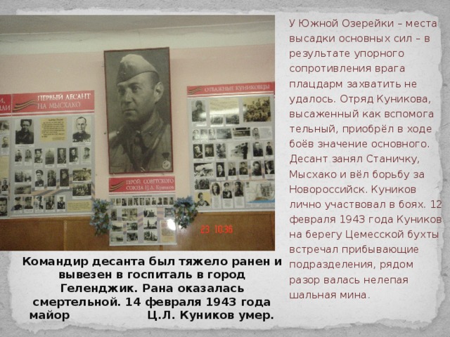 У Южной Озерейки – места высадки основных сил – в результате упорного сопротивления врага плацдарм захватить не удалось. Отряд Куникова, высаженный как вспомога тельный, приобрёл в ходе боёв значение основного. Десант занял Станичку, Мысхако и вёл борьбу за Новороссийск. Куников лично участвовал в боях. 12 февраля 1943 года Куников на берегу Цемесской бухты встречал прибывающие подразделения, рядом разор валась нелепая шальная мина . Командир десанта был тяжело ранен и вывезен в госпиталь в город Геленджик. Рана оказалась смертельной. 14 февраля 1943 года майор Ц.Л. Куников умер.   