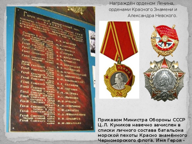 Награждён орденом Ленина, орденами Красного Знамени и Александра Невского.   Приказом Министра Обороны СССР Ц.Л. Куников навечно зачислен в списки личного состава батальона морской пехоты Красно знамённого Черноморского флота. Имя Героя - на Доске памяти в Музее Черноморского флота в Севастополе.   