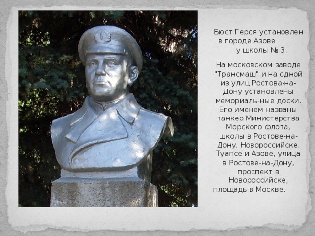 Бюст Героя установлен в городе Азове у школы № 3. На московском заводе 