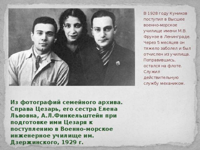 В 1928 году Куников поступил в Высшее военно-морское училище имени М.В. Фрунзе в Ленинграде. Через 5 месяцев он тяжело заболел и был отчислен из училища. Поправившись, остался на флоте. Служил действительную службу механиком.   Из фотографий семейного архива. Справа Цезарь, его сестра Елена Львовна, А.Л.Финкельштейн при подготовке ими Цезаря к поступлению в Военно-морское инженерное училище им. Дзержинского, 1929 г.    