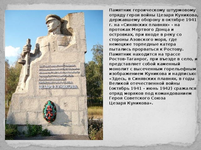 Памятник героическому штурмовому отряду героя войны Цезаря Куникова, державшему оборону в октябре 1941 г. на «Синявских плавнях» - на протоках Мертвого Донца и островках, при входе в реку со стороны Азовского моря, где немецкие торпедные катера пытались прорваться к Ростову. Памятник находится на трассе Ростов-Таганрог, при въезде в село, и представляет собой каменный монолит с высеченным горельефным изображением Куникова и надписью: «Здесь, в Синявских плавнях, в годы Великой отечественной войны (октябрь 1941 - июнь 1942) сражался отряд моряков под командованием Героя Советского Союза Цезаря Куникова».  