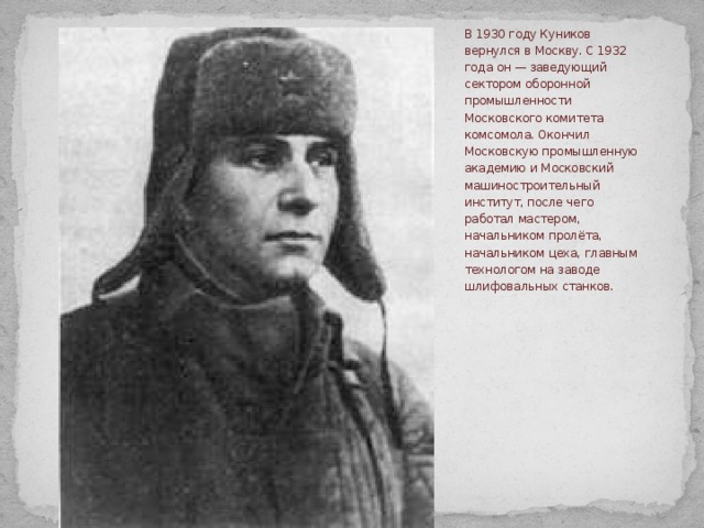 В 1930 году Куников вернулся в Москву. С 1932 года он — заведующий сектором оборонной промышленности Московского комитета комсомола. Окончил Московскую промышленную академию и Московский машиностроительный институт, после чего работал мастером, начальником пролёта, начальником цеха, главным технологом на заводе шлифовальных станков. 