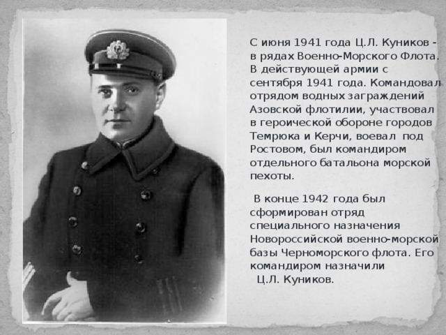 С июня 1941 года Ц.Л. Куников - в рядах Военно-Морского Флота. В действующей армии с сентября 1941 года. Командовал отрядом водных заграждений Азовской флотилии, участвовал в героической обороне городов Темрюка и Керчи, воевал под Ростовом, был командиром отдельного батальона морской пехоты.  В конце 1942 года был сформирован отряд специального назначения Новороссийской военно-морской базы Черноморского флота. Его командиром назначили Ц.Л. Куников.   