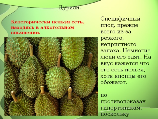 Дуриан. Специфичный плод, прежде всего из-за резкого, неприятного запаха. Немногие люди его едят. На вкус кажется что его есть нельзя, хотя японцы его обожают. но противопоказан гипертоникам, поскольку повышает артериальное давление. Категорически нельзя есть, находясь в алкогольном опьянении. 