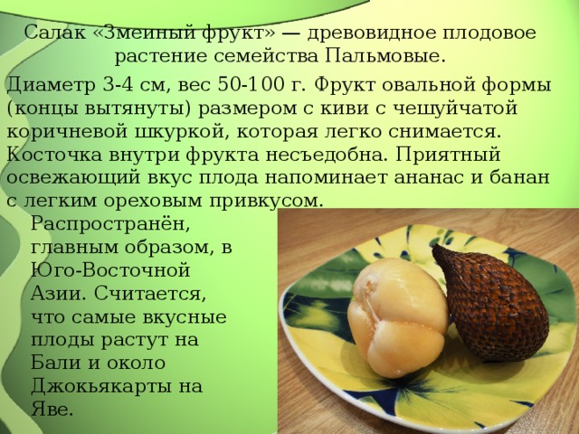 Салак «Змеиный фрукт» — древовидное плодовое растение семейства Пальмовые. Диаметр 3-4 см, вес 50-100 г. Фрукт овальной формы (концы вытянуты) размером с киви с чешуйчатой коричневой шкуркой, которая легко снимается. Косточка внутри фрукта несъедобна. Приятный освежающий вкус плода напоминает ананас и банан с легким ореховым привкусом. Распространён, главным образом, в Юго-Восточной Азии. Считается, что самые вкусные плоды растут на Бали и около Джокьякарты на Яве. 
