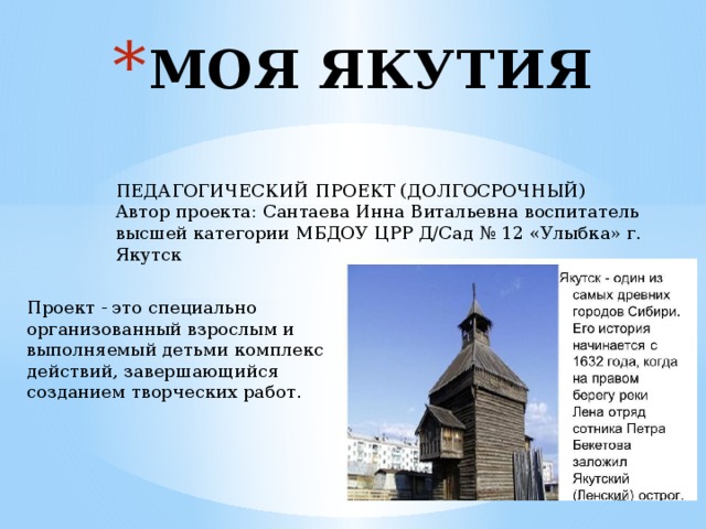 МОЯ ЯКУТИЯ ПЕДАГОГИЧЕСКИЙ ПРОЕКТ (ДОЛГОСРОЧНЫЙ) Автор проекта: Сантаева Инна Витальевна воспитатель высшей категории МБДОУ ЦРР Д/Сад № 12 «Улыбка» г. Якутск Проект - это специально организованный взрослым и выполняемый детьми комплекс действий, завершающийся созданием творческих работ. 
