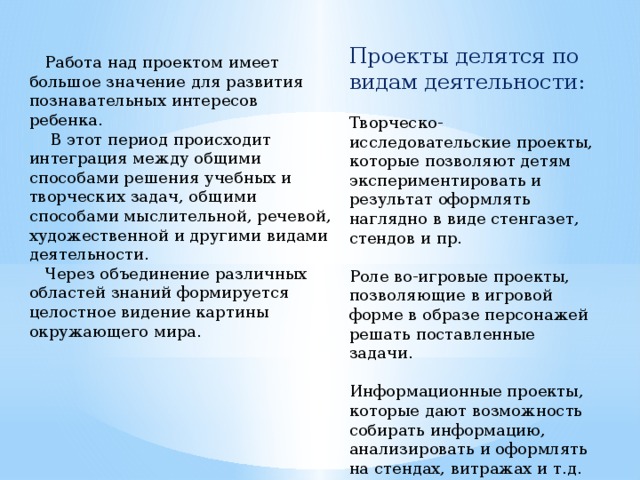 Проекты делятся по видам деятельности: Творческо-исследовательские проекты, которые позволяют детям экспериментировать и результат оформлять наглядно в виде стенгазет, стендов и пр. Роле во-игровые проекты, позволяющие в игровой форме в образе персонажей решать поставленные задачи. Информационные проекты, которые дают возможность собирать информацию, анализировать и оформлять на стендах, витражах и т.д.    Работа над проектом имеет большое значение для развития познавательных интересов ребенка.  В этот период происходит интеграция между общими способами решения учебных и творческих задач, общими способами мыслительной, речевой, художественной и другими видами деятельности.  Через объединение различных областей знаний формируется целостное видение картины окружающего мира. 