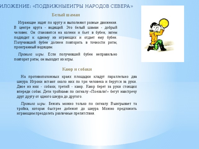 ПРИЛОЖЕНИЕ: «ПОДВИЖНЫЕИГРЫ НАРОДОВ СЕВЕРА» Белый шаман Играющие ходят по кругу и выполняют разные движения. В центре круга - водящий. Это белый шаман - добрый человек. Он становится на колени и бьет в бубен, затем подходит к одному из играющих и отдает ему бубен. Получивший бубен должен повторить в точности ритм, проигранный водящим. Правила игры . Если получивший бубен неправильно повторит ритм, он выходит из игры. Каюр и собаки На противоположных краях площадки кладут параллельно два шнура. Игроки встают около них по три человека и берутся за руки. Двое из них - собаки, третий - каюр. Каюр берет за руки стоящих впереди собак. Дети тройками по сигналу «Поехали!» бегут навстречу друг другу от одного шнура до другого. Правила игры . Бежать можно только по сигналу. Выигрывает та тройка, которая быстрее добежит до шнура. Можно предложить играющим преодолеть различные препятствия. 
