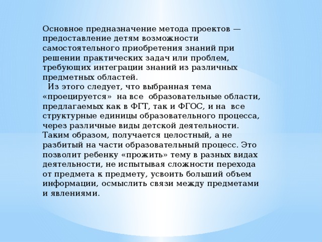 Основное предназначение метода проектов — предоставление детям возможности самостоятельного приобретения знаний при решении практических задач или проблем, требующих интеграции знаний из различных предметных областей.  Из этого следует, что выбранная тема «проецируется» на все образовательные области, предлагаемых как в ФГТ, так и ФГОС, и на все структурные единицы образовательного процесса, через различные виды детской деятельности. Таким образом, получается целостный, а не разбитый на части образовательный процесс. Это позволит ребенку «прожить» тему в разных видах деятельности, не испытывая сложности перехода от предмета к предмету, усвоить больший объем информации, осмыслить связи между предметами и явлениями. 