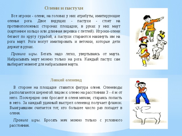 Олени и пастухи Все игроки - олени, на головах у них атрибуты, имитирующие оленьи рога. Двое ведущих - пастухи - стоят на противоположных сторонах площадки, в руках у них маут (картонное кольцо или длинная веревка с петлей). Игроки-олени бегают по кругу гурьбой, а пастухи стараются накинуть им на рога маут. Рога могут имитировать и веточки, которые дети держат в руках. Правила игры . Бегать надо легко, увертываясь от маута. Набрасывать маут можно только на рога. Каждый пастух сам выбирает момент для набрасываня маута. Ловкий оленевод В стороне на площадке ставится фигура оленя. Оленеводы располагаются шеренгой лицом к оленю на расстоянии 3 - 4 м от него. Поочередно они бросают в оленя мячом, стараясь попасть в него. За каждый удачный выстрел оленевод получает флажок. Выигравшим считается тот, кто большее число раз попадет в оленя. Правила игры . Бросать мяч можно только с условного расстояния. 