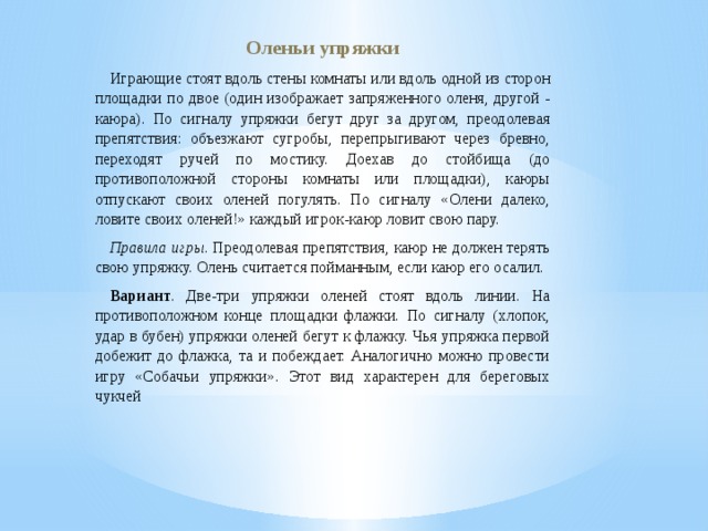 Оленьи упряжки Играющие стоят вдоль стены комнаты или вдоль одной из сторон площадки по двое (один изображает запряженного оленя, другой - каюра). По сигналу упряжки бегут друг за другом, преодолевая препятствия: объезжают сугробы, перепрыгивают через бревно, переходят ручей по мостику. Доехав до стойбища (до противоположной стороны комнаты или площадки), каюры отпускают своих оленей погулять. По сигналу «Олени далеко, ловите своих оленей!» каждый игрок-каюр ловит свою пару. Правила игры . Преодолевая препятствия, каюр не должен терять свою упряжку. Олень считается пойманным, если каюр его осалил. Вариант . Две-три упряжки оленей стоят вдоль линии. На противоположном конце площадки флажки. По сигналу (хлопок, удар в бубен) упряжки оленей бегут к флажку. Чья упряжка первой добежит до флажка, та и побеждает. Аналогично можно провести игру «Собачьи упряжки». Этот вид характерен для береговых чукчей 