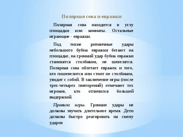 Полярная сова и евражки Полярная сова находится в углу площадки или комнаты. Остальные играющие - евражки. Под тихие ритмичные удары небольшого бубна евражки бегают на площадке, на громкий удар бубна евражки становятся столбиком, не шевелятся. Полярная сова облетает евражек и того, кто пошевелится или стоит не столбиком, уводит с собой. В заключение игры (после трех-четырех повторений) отмечают тех игроков, кто отличился большей выдержкой. Правила игры . Громкие удары не должны звучать длительное время. Дети должны быстро реагировать на смену ударов 