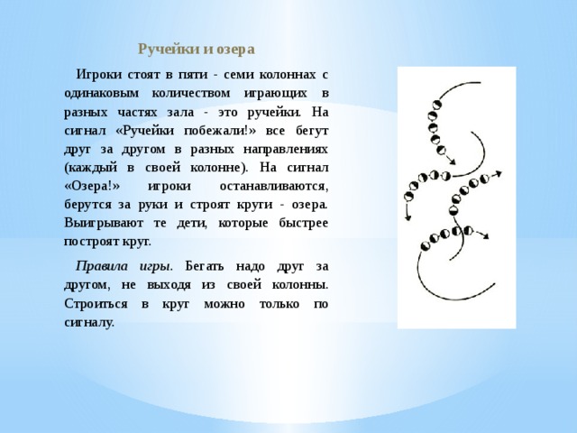 Ручейки и озера Игроки стоят в пяти - семи колоннах с одинаковым количеством играющих в разных частях зала - это ручейки. На сигнал «Ручейки побежали!» все бегут друг за другом в разных направлениях (каждый в своей колонне). На сигнал «Озера!» игроки останавливаются, берутся за руки и строят круги - озера. Выигрывают те дети, которые быстрее построят круг. Правила игры . Бегать надо друг за другом, не выходя из своей колонны. Строиться в круг можно только по сигналу. 
