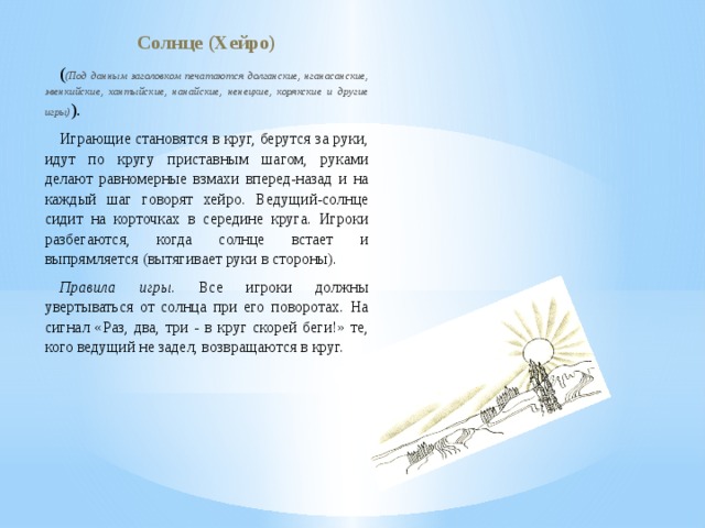 Солнце (Хейро) ( (Под данным заголовком печатаются долганские, нганасанские, эвенкийские, хантыйские, нанайские, ненецкие, корякские и другие игры) ). Играющие становятся в круг, берутся за руки, идут по кругу приставным шагом, руками делают равномерные взмахи вперед-назад и на каждый шаг говорят хейро. Ведущий-солнце сидит на корточках в середине круга. Игроки разбегаются, когда солнце встает и выпрямляется (вытягивает руки в стороны). Правила игры . Все игроки должны увертываться от солнца при его поворотах. На сигнал «Раз, два, три - в круг скорей беги!» те, кого ведущий не задел, возвращаются в круг. 