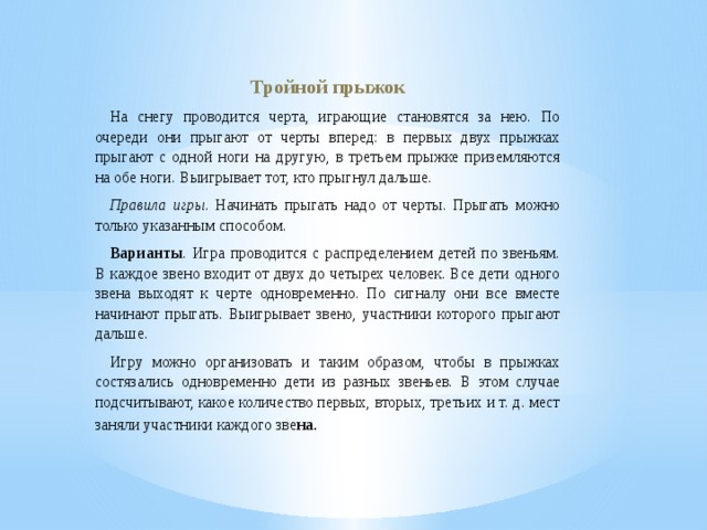 Тройной прыжок На снегу проводится черта, играющие становятся за нею. По очереди они прыгают от черты вперед: в первых двух прыжках прыгают с одной ноги на другую, в третьем прыжке приземляются на обе ноги. Выигрывает тот, кто прыгнул дальше. Правила игры . Начинать прыгать надо от черты. Прыгать можно только указанным способом. Варианты . Игра проводится с распределением детей по звеньям. В каждое звено входит от двух до четырех человек. Все дети одного звена выходят к черте одновременно. По сигналу они все вместе начинают прыгать. Выигрывает звено, участники которого прыгают дальше. Игру можно организовать и таким образом, чтобы в прыжках состязались одновременно дети из разных звеньев. В этом случае подсчитывают, какое количество первых, вторых, третьих и т. д. мест заняли участники каждого зве на. 