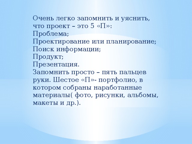 Очень легко запомнить и уяснить, что проект – это 5 «П»: Проблема; Проектирование или планирование; Поиск информации; Продукт; Презентация. Запомнить просто – пять пальцев руки. Шестое «П»- портфолио, в котором собраны наработанные материалы( фото, рисунки, альбомы, макеты и др.). 