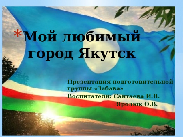 Мой любимый город Якутск Презентация подготовительной группы «Забава» Воспитатели: Сантаева И.В.  Яролюк О.В. 