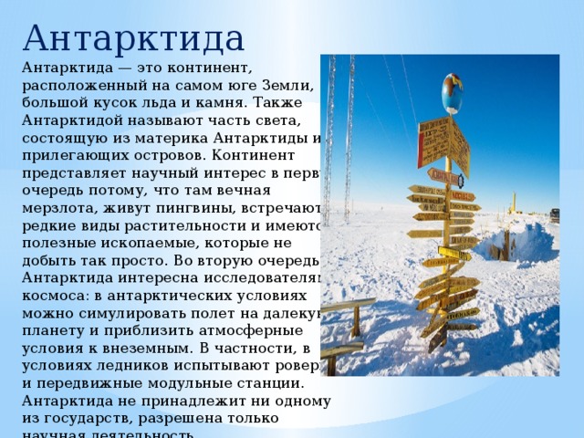 Антарктида Антарктида — это континент, расположенный на самом юге Земли, большой кусок льда и камня. Также Антарктидой называют часть света, состоящую из материка Антарктиды и прилегающих островов. Континент представляет научный интерес в первую очередь потому, что там вечная мерзлота, живут пингвины, встречаются редкие виды растительности и имеются полезные ископаемые, которые не добыть так просто. Во вторую очередь Антарктида интересна исследователям космоса: в антарктических условиях можно симулировать полет на далекую планету и приблизить атмосферные условия к внеземным. В частности, в условиях ледников испытывают роверы и передвижные модульные станции. Антарктида не принадлежит ни одному из государств, разрешена только научная деятельность. 