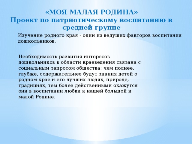 «МОЯ МАЛАЯ РОДИНА» Проект по патриотическому воспитанию в средней группе Изучение родного края - один из ведущих факторов воспитания дошкольников. Необходимость развития интересов дошкольников в области краеведения связана с социальным запросом общества: чем полнее, глубже, содержательнее будут знания детей о родном крае и его лучших людях, природе, традициях, тем более действенными окажутся они в воспитании любви к нашей большой и малой Родине. 