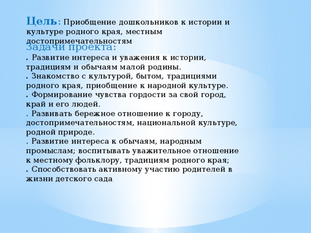 Цель :  Приобщение дошкольников к истории и культуре родного края, местным достопримечательностям Задачи проекта: . Развитие интереса и уважения к истории, традициям и обычаям малой родины. . Знакомство с культурой, бытом, традициями родного края, приобщение к народной культуре. . Формирование чувства гордости за свой город, край и его людей. . Развивать бережное отношение к городу, достопримечательностям, национальной культуре, родной природе. . Развитие интереса к обычаям, народным промыслам; воспитывать уважительное отношение к местному фольклору, традициям родного края; . Способствовать активному участию родителей в жизни детского сада 