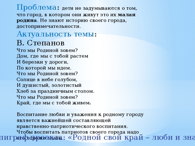 Проблема : дети не задумываются о том, что город, в котором они живут это их  малая родина . Не знают историю своего города, достопримечательности. Актуальность темы : В. Степанов Что мы Родиной зовем? Дом, где мы с тобой растем И березки у дороги, По которой мы идем. Что мы Родиной зовем? Солнце в небе голубом, И душистый, золотистый Хлеб за праздничным столом. Что мы Родиной зовем? Край, где мы с тобой живем . Воспитание любви и уважения к родному городу является важнейшей составляющей нравственно-патриотического воспитания. Чтобы воспитать патриотов своего города надо его хорошо знать. Эпиграф проекта: «Родной свой край – люби и знай» 