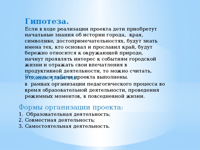 Гипотеза. Если в ходе реализации проекта дети приобретут начальные знания об истории города,  края, символике, достопримечательностях, будут знать имена тех, кто основал и прославил край, будут бережно относится к окружающей природе, начнут проявлять интерес к событиям городской жизни и отражать свои впечатления в продуктивной деятельности, то можно считать, что цель и задачи проекта выполнены. Режим работы: в  рамках организации педагогического процесса во время образовательной деятельности, проведения режимных моментов, в повседневной жизни. Формы организации проекта: Образовательная деятельность; 2. Совместная деятельность; 3. Самостоятельная деятельность. 