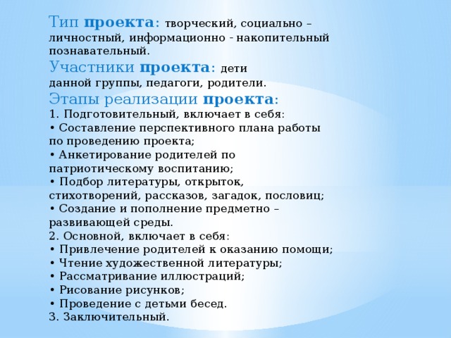 Тип  проекта : творческий, социально –личностный, информационно - накопительный познавательный. Участники  проекта : дети данной группы, педагоги, родители. Этапы реализации  проекта : 1. Подготовительный, включает в себя: • Составление перспективного плана работы по проведению проекта; • Анкетирование родителей по патриотическому воспитанию; • Подбор литературы, открыток, стихотворений, рассказов, загадок, пословиц; • Создание и пополнение предметно – развивающей среды. 2. Основной, включает в себя: • Привлечение родителей к оказанию помощи; • Чтение художественной литературы; • Рассматривание иллюстраций; • Рисование рисунков; • Проведение с детьми бесед. 3. Заключительный. 