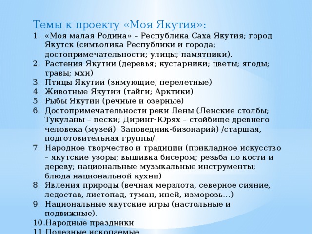 Темы к проекту «Моя Якутия»: «Моя малая Родина» – Республика Саха Якутия; город Якутск (символика Республики и города; достопримечательности; улицы; памятники). Растения Якутии (деревья; кустарники; цветы; ягоды; травы; мхи) Птицы Якутии (зимующие; перелетные) Животные Якутии (тайги; Арктики) Рыбы Якутии (речные и озерные) Достопримечательности реки Лены (Ленские столбы; Тукуланы – пески; Диринг-Юрях – стойбище древнего человека (музей): Заповедник-бизонарий) /старшая, подготовительная группы/. Народное творчество и традиции (прикладное искусство – якутские узоры; вышивка бисером; резьба по кости и дереву; национальные музыкальные инструменты; блюда национальной кухни) Явления природы (вечная мерзлота, северное сияние, ледостав, листопад, туман, иней, изморозь…) Национальные якутские игры (настольные и подвижные). Народные праздники Полезные ископаемые 