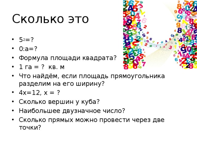 Сколько это 5 2 =? 0:а=? Формула площади квадрата? 1 га = ? кв. м Что найдём, если площадь прямоугольника разделим на его ширину? 4х=12, х = ? Сколько вершин у куба? Наибольшее двузначное число? Сколько прямых можно провести через две точки? 