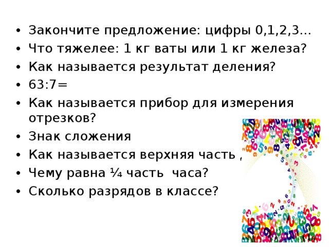Закончите предложение: цифры 0,1,2,3… Что тяжелее: 1 кг ваты или 1 кг железа? Как называется результат деления? 63:7= Как называется прибор для измерения отрезков? Знак сложения Как называется верхняя часть дроби? Чему равна ¼ часть часа? Сколько разрядов в классе?  