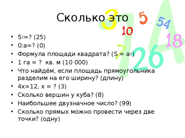 Сколько это 5 2 =? (25) 0:а=? (0) Формула площади квадрата? ( S = а 2 ) 1 га = ? кв. м (10 000) Что найдём, если площадь прямоугольника разделим на его ширину? (длину) 4х=12, х = ? (3) Сколько вершин у куба? (8) Наибольшее двузначное число? (99) Сколько прямых можно провести через две точки? (одну) 