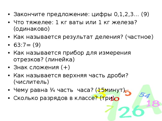 Закончите предложение: цифры 0,1,2,3… (9) Что тяжелее: 1 кг ваты или 1 кг железа? (одинаково) Как называется результат деления? (частное) 63:7= (9) Как называется прибор для измерения отрезков? (линейка) Знак сложения (+) Как называется верхняя часть дроби? (числитель) Чему равна ¼ часть часа? (15минут) Сколько разрядов в классе? (три)  