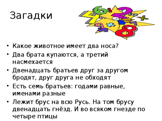 Загадки Какое животное имеет два носа? Два брата купаются, а третий насмехается Двенадцать братьев друг за другом бродят, друг друга не обходят Есть семь братьев: годами равные, именами разные Лежит брус на всю Русь. На том брусу двенадцать гнёзд. И во всяком гнезде по четыре птицы  